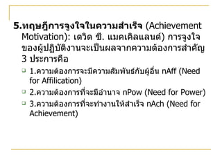 5. ทฤษฎีการจูงใจในความสำเร็จ   (Achievement Motivation ) :  เดวิด ซี .  แมคเคิลแลนด์ )  การจูงใจของผู้ปฏิบัติงานจะเป็นผลจากความต้องการสำคัญ  3  ประการคือ 1. ความต้องการจะมีความสัมพันธ์กับผู้อื่น  nAff  (Need for Affilication)  2. ความต้องการที่จะมีอำนาจ  nPow  (Need for Power) 3. ความต้องการที่จะทำงานให้สำเร็จ  nAch  (Need for Achievement) 