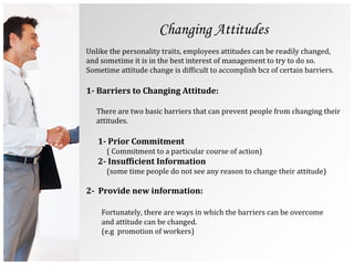 Changing Attitudes
Unlike the personality traits, employees attitudes can be readily changed,
and sometime it is in the best interest of management to try to do so.
Sometime attitude change is difficult to accomplish bcz of certain barriers.
1- Barriers to Changing Attitude:
There are two basic barriers that can prevent people from changing their
attitudes.
1- Prior Commitment
( Commitment to a particular course of action)
2- Insufficient Information
(some time people do not see any reason to change their attitude)
2- Provide new information:
Fortunately, there are ways in which the barriers can be overcome
and attitude can be changed.
(e.g promotion of workers)
 