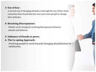 3- Use of fear:
A second way of changing attitudes is through the use of fear. Some
researcher have found that fear can cause some people to change
their attitudes.
4- Resolving Discrepancies:
Atitude can be change by resolving discrepencies between
attitude and behavior
5- Influence of friends or peers:
6- The Co-opting Approach:
Involving people to work towards changing dissatisfaction to
satisfaction.
 