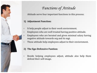 Functions of Attitude
Attitude serve four important functions in this process:
1) Adjustment Function:
› It help people adjust to their work enviornment.
› Employees who are well treated having positive attitude.
› Employees who are berated and given minimal salary having
negative attitude towards org and its mgt.
› These attitude help employees adjust to their enviornment.
2) The Ego-Defensive Funtion:
› Beside helping employees adjust, attitude also help them
defend their self-image.
 