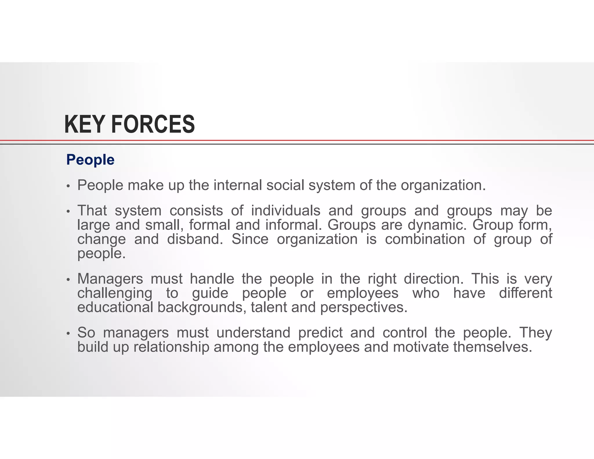 KEY FORCES
People
• People make up the internal social system of the organization.
• That system consists of individuals and groups and groups may be
large and small, formal and informal. Groups are dynamic. Group form,
change and disband. Since organization is combination of group of
people.
• Managers must handle the people in the right direction. This is very
challenging to guide people or employees who have different
educational backgrounds, talent and perspectives.
• So managers must understand predict and control the people. They
build up relationship among the employees and motivate themselves.
 