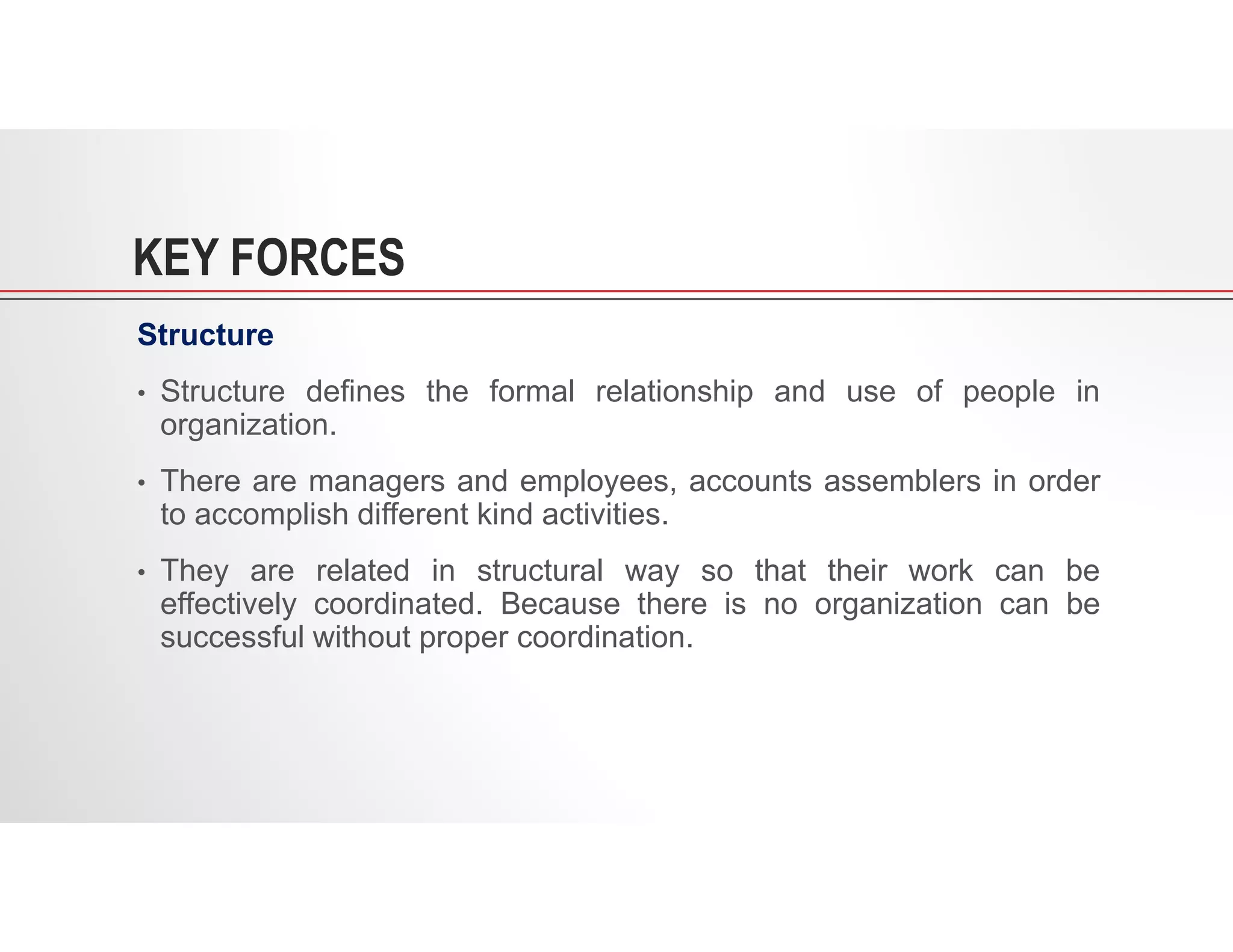 KEY FORCES
Structure
• Structure defines the formal relationship and use of people in
organization.
• There are managers and employees, accounts assemblers in order
to accomplish different kind activities.
• They are related in structural way so that their work can be
effectively coordinated. Because there is no organization can be
successful without proper coordination.
 