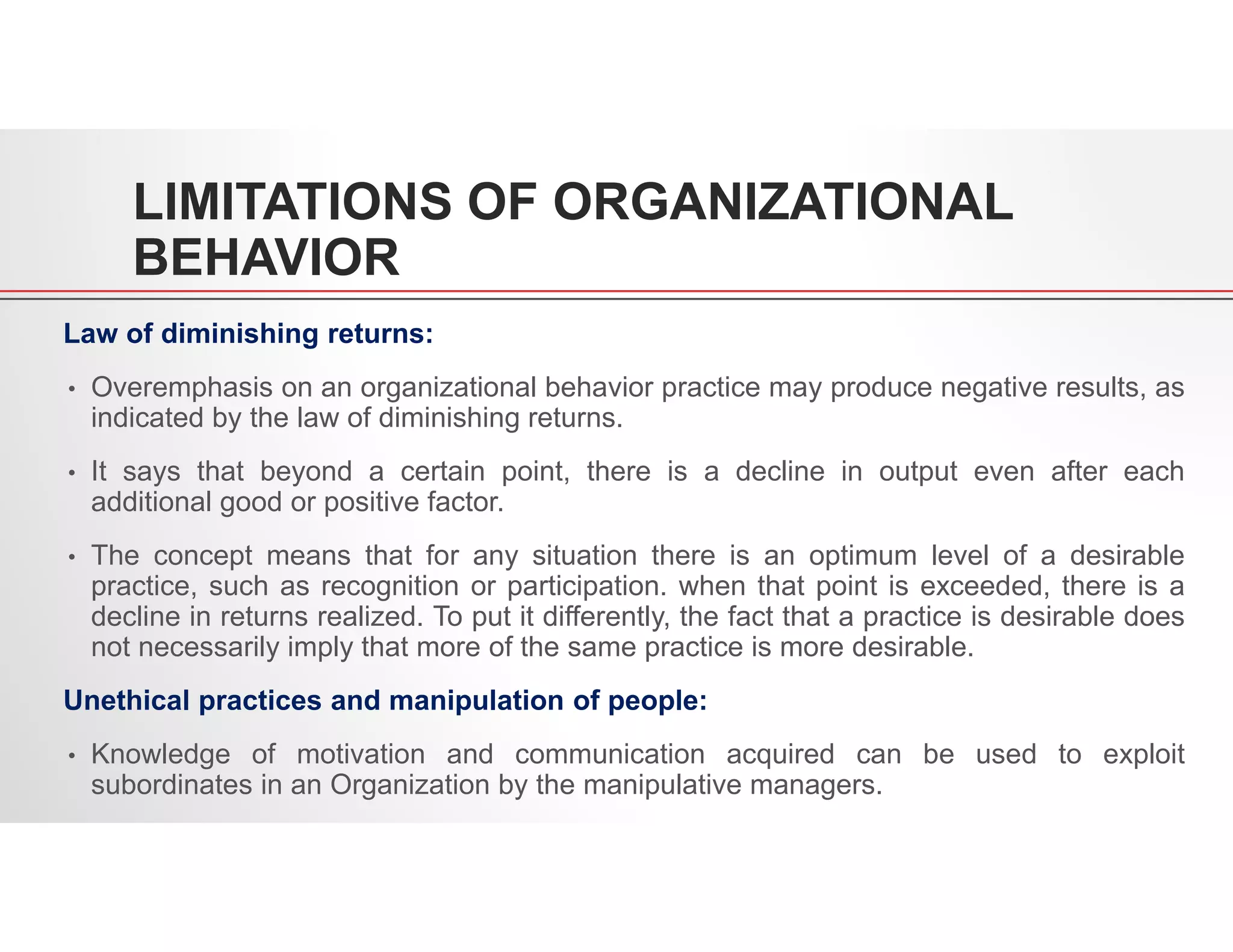 LIMITATIONS OF ORGANIZATIONAL
BEHAVIOR
Law of diminishing returns:
• Overemphasis on an organizational behavior practice may produce negative results, as
indicated by the law of diminishing returns.
• It says that beyond a certain point, there is a decline in output even after each
additional good or positive factor.
• The concept means that for any situation there is an optimum level of a desirable
practice, such as recognition or participation. when that point is exceeded, there is a
decline in returns realized. To put it differently, the fact that a practice is desirable does
not necessarily imply that more of the same practice is more desirable.
Unethical practices and manipulation of people:
• Knowledge of motivation and communication acquired can be used to exploit
subordinates in an Organization by the manipulative managers.
 