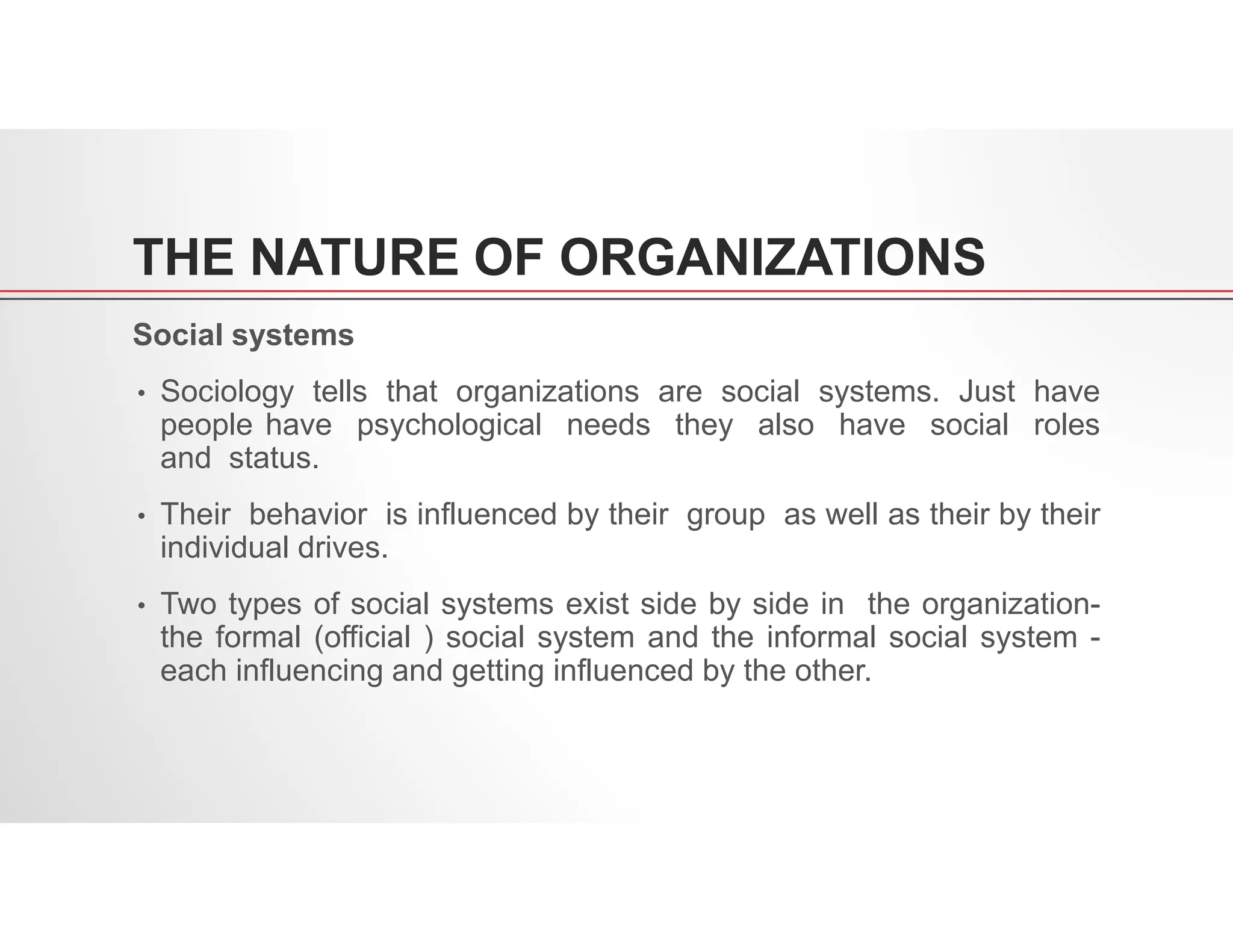 THE NATURE OF ORGANIZATIONS
Social systems
• Sociology tells that organizations are social systems. Just have
people have psychological needs they also have social roles
and status.
• Their behavior is influenced by their group as well as their by their
individual drives.
• Two types of social systems exist side by side in the organization-
the formal (official ) social system and the informal social system -
each influencing and getting influenced by the other.
 