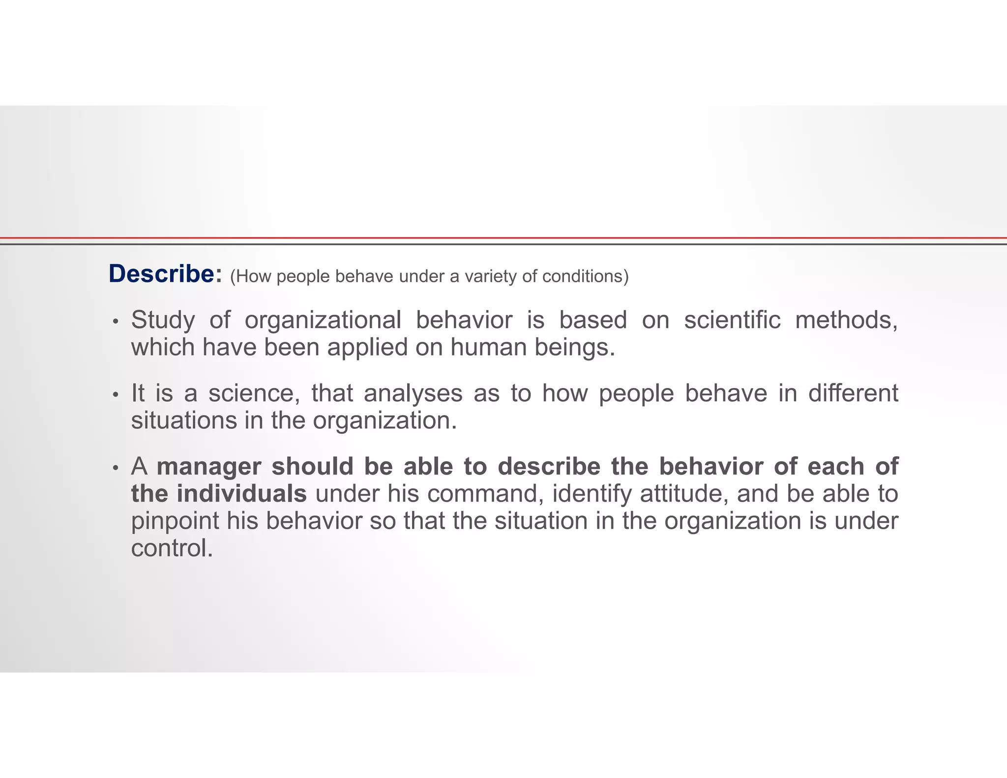Describe: (How people behave under a variety of conditions)
• Study of organizational behavior is based on scientific methods,
which have been applied on human beings.
• It is a science, that analyses as to how people behave in different
situations in the organization.
• A manager should be able to describe the behavior of each of
the individuals under his command, identify attitude, and be able to
pinpoint his behavior so that the situation in the organization is under
control.
 