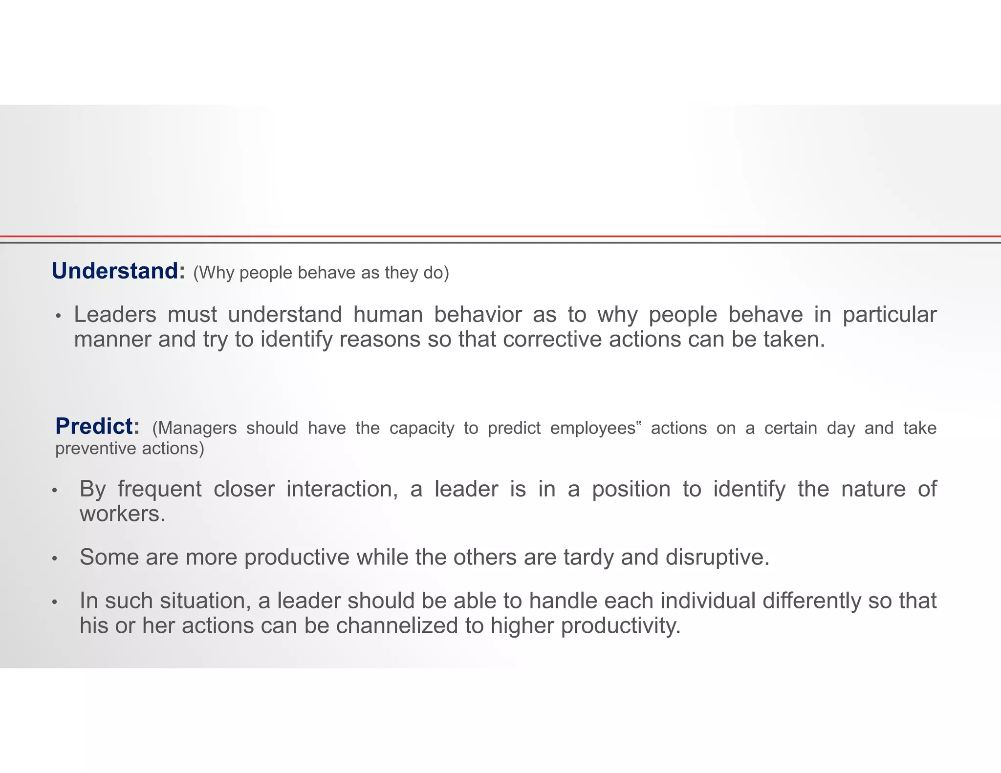 Understand: (Why people behave as they do)
• Leaders must understand human behavior as to why people behave in particular
manner and try to identify reasons so that corrective actions can be taken.
Predict: (Managers should have the capacity to predict employees‟ actions on a certain day and take
preventive actions)
• By frequent closer interaction, a leader is in a position to identify the nature of
workers.
• Some are more productive while the others are tardy and disruptive.
• In such situation, a leader should be able to handle each individual differently so that
his or her actions can be channelized to higher productivity.
 