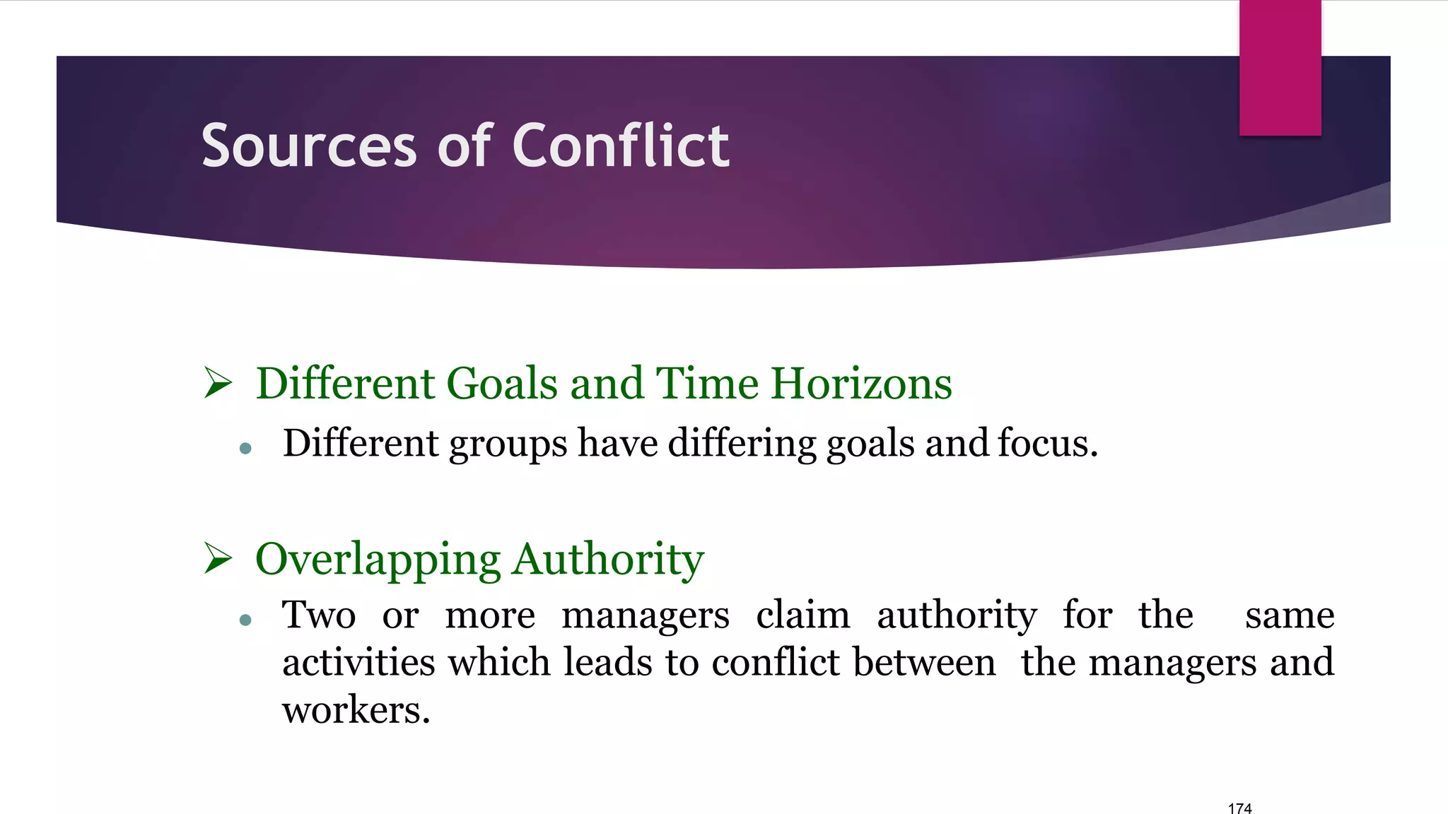 174
Sources of Conflict
 Different Goals and Time Horizons
● Different groups have differing goals and focus.
 Overlapping Authority
● Two or more managers claim authority for the same
activities which leads to conflict between the managers and
workers.
 