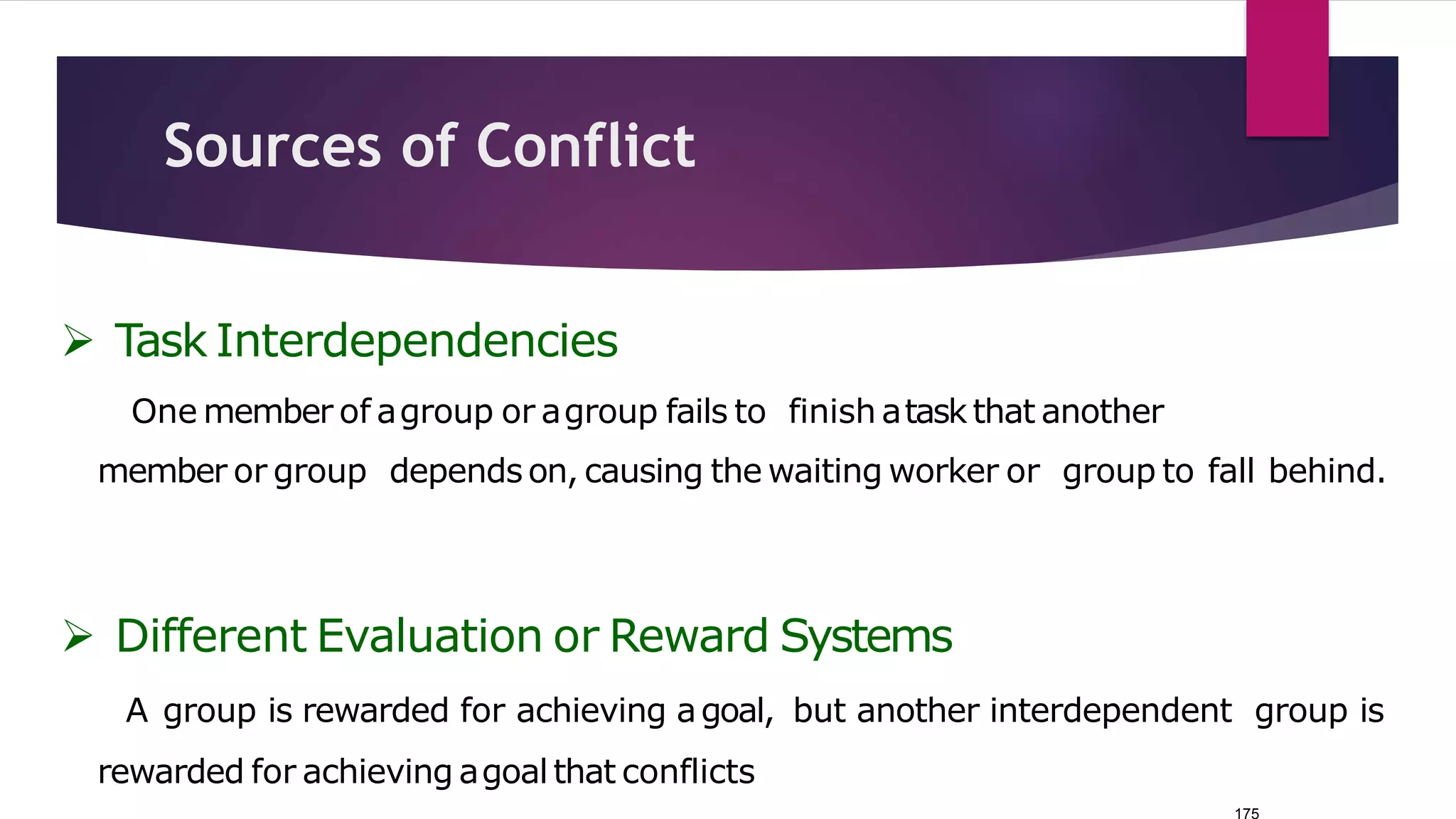 175
Sources of Conflict
 Task Interdependencies
One member of agroup or agroup fails to finish atask that another
member or group depends on, causing the waiting worker or group to fall behind.
 Different Evaluation or Reward Systems
A group is rewarded for achieving agoal, but another interdependent group is
rewarded for achieving agoal that conflicts
 
