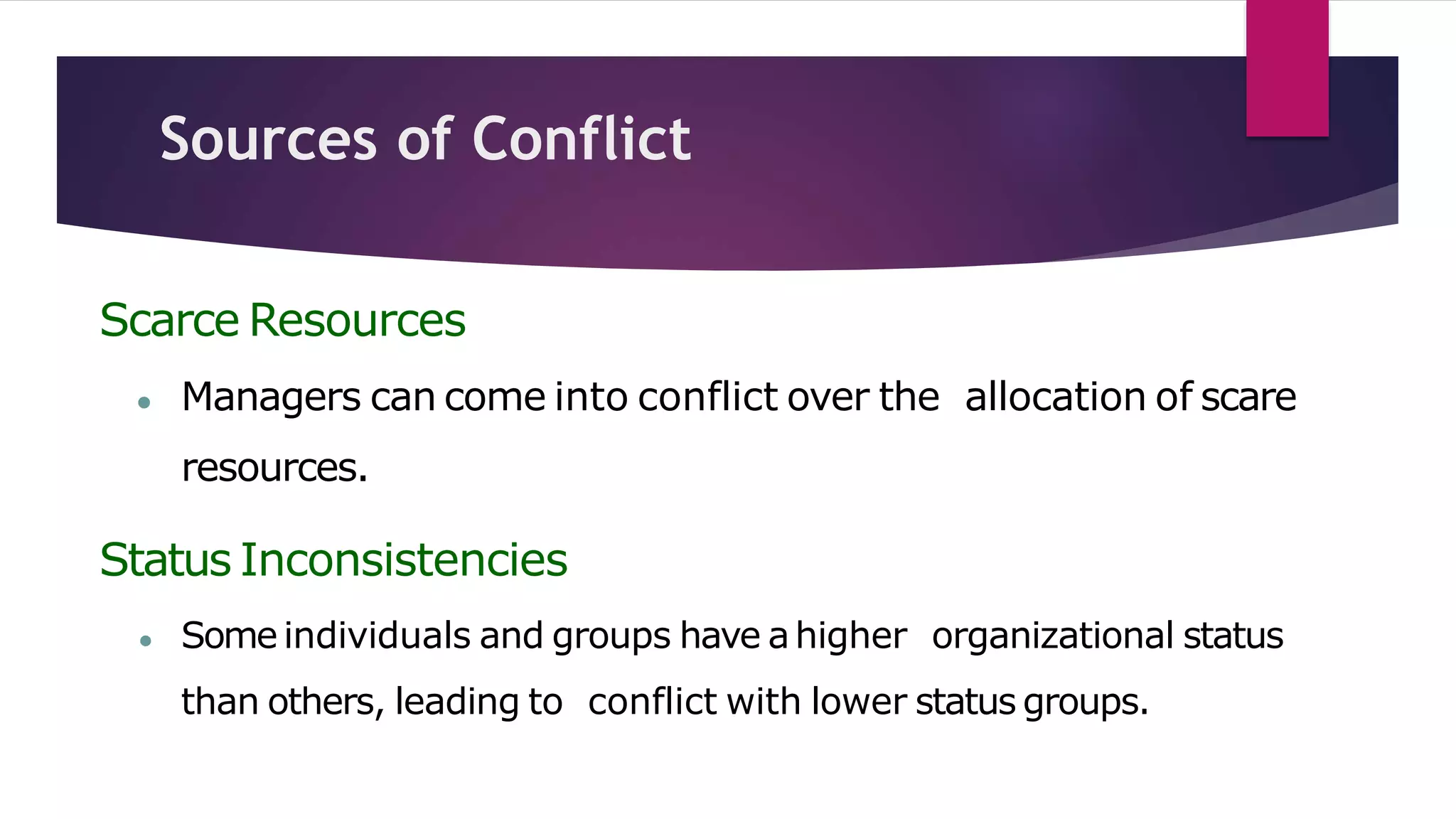 Sources of Conflict
Scarce Resources
● Managers can come into conflict over the allocation of scare
resources.
Status Inconsistencies
● Some individuals and groups have ahigher organizational status
than others, leading to conflict with lower status groups.
 