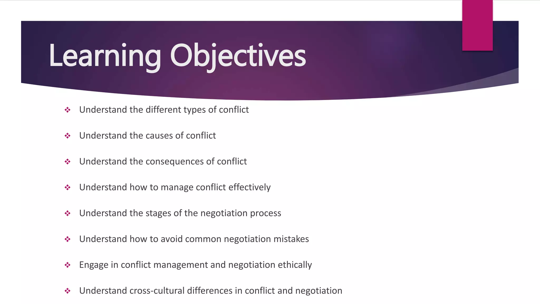 Learning Objectives
 Understand the different types of conflict
 Understand the causes of conflict
 Understand the consequences of conflict
 Understand how to manage conflict effectively
 Understand the stages of the negotiation process
 Understand how to avoid common negotiation mistakes
 Engage in conflict management and negotiation ethically
 Understand cross-cultural differences in conflict and negotiation
 