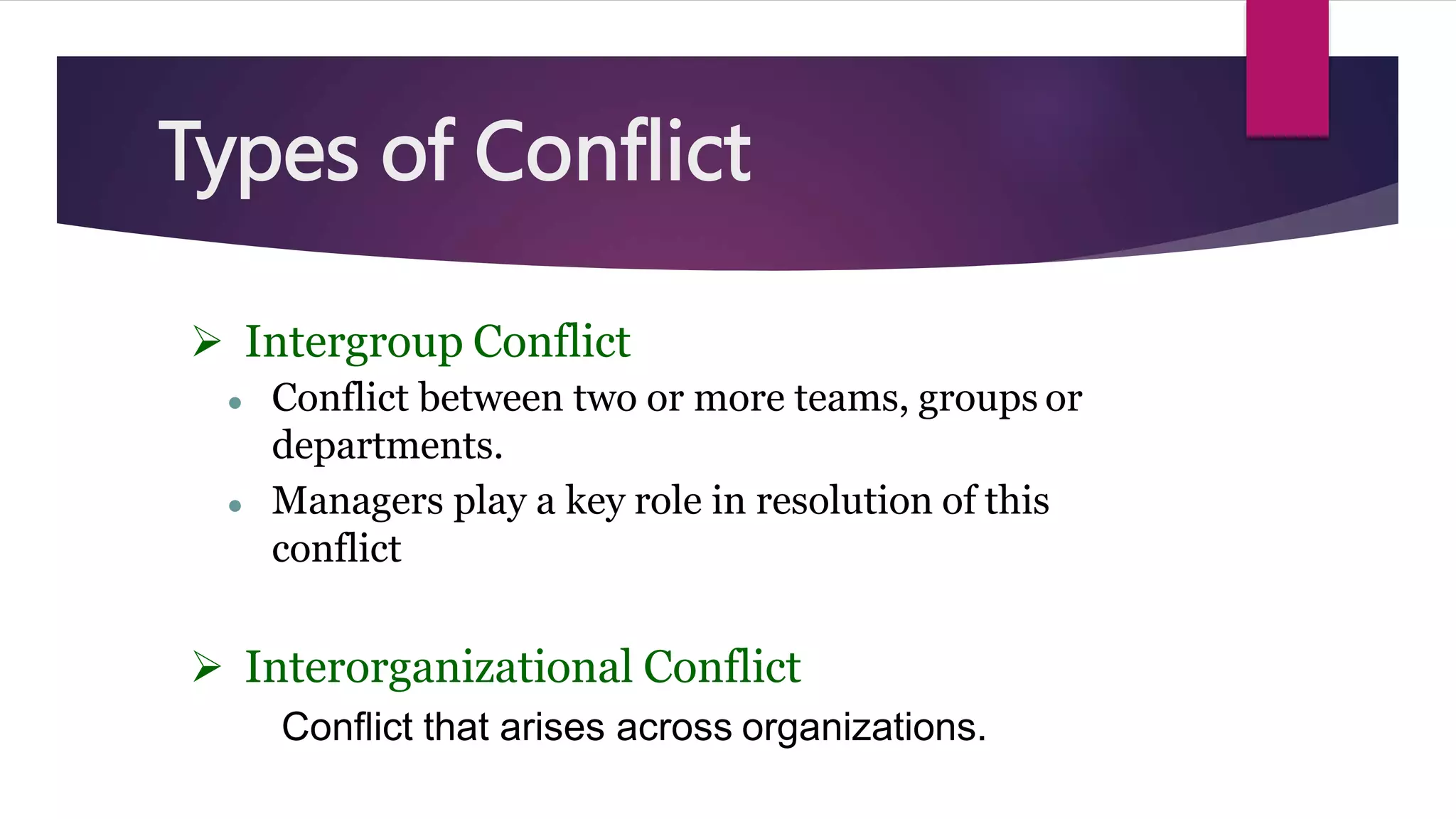  Intergroup Conflict
● Conflict between two or more teams, groups or
departments.
● Managers play a key role in resolution of this
conflict
 Interorganizational Conflict
Conflict that arises across organizations.
Types of Conflict
 