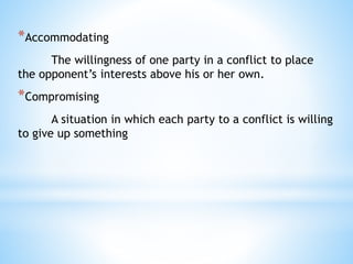 *Accommodating
The willingness of one party in a conflict to place
the opponent’s interests above his or her own.
*Compromising
A situation in which each party to a conflict is willing
to give up something
 