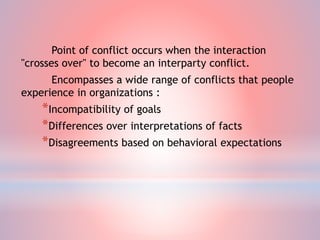 Point of conflict occurs when the interaction
"crosses over" to become an interparty conflict.
Encompasses a wide range of conflicts that people
experience in organizations :
*Incompatibility of goals
*Differences over interpretations of facts
*Disagreements based on behavioral expectations
 