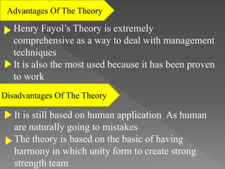 Advantages Of The Theory
Disadvantages Of The Theory
Henry Fayol’s Theory is extremely
comprehensive as a way to deal with management
techniques
It is also the most used because it has been proven
to work
It is still based on human application As human
are naturally going to mistakes
The theory is based on the basic of having
harmony in which unity form to create strong
strength team
 