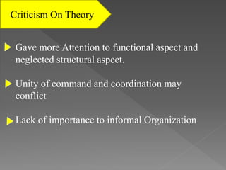 Criticism On Theory
Gave more Attention to functional aspect and
neglected structural aspect.
Unity of command and coordination may
conflict
Lack of importance to informal Organization
 