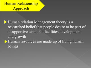 Human Relationship
Approach
Human relation Management theory is a
researched belief that people desire to be part of
a supportive team that facilities development
and growth
Human resources are made up of living human
beings
 