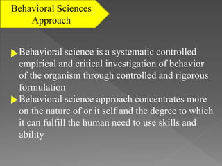 Behavioral Sciences
Approach
Behavioral science is a systematic controlled
empirical and critical investigation of behavior
of the organism through controlled and rigorous
formulation
Behavioral science approach concentrates more
on the nature of or it self and the degree to which
it can fulfill the human need to use skills and
ability
 