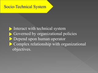 Socio-Technical System
Interact with technical system
Governed by organizational policies
Depend upon human operator
Complex relationship with organizational
objectives.
 