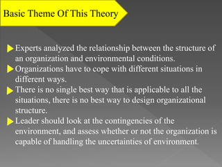 Experts analyzed the relationship between the structure of
an organization and environmental conditions.
Organizations have to cope with different situations in
different ways.
There is no single best way that is applicable to all the
situations, there is no best way to design organizational
structure.
Leader should look at the contingencies of the
environment, and assess whether or not the organization is
capable of handling the uncertainties of environment.
Basic Theme Of This Theory
 