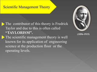 Scientific Management Theory
The contributor of this theory is Fredrick
Taylor and due to this is often called
“TAYLORISM”.
The scientific management theory is well
known for its application of engineering
science at the production floor or the
operating levels.
(1856-1915)
 