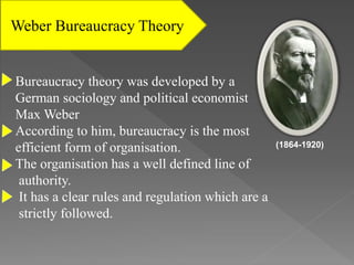 Weber Bureaucracy Theory
Bureaucracy theory was developed by a
German sociology and political economist
Max Weber
According to him, bureaucracy is the most
efficient form of organisation.
The organisation has a well defined line of
authority.
It has a clear rules and regulation which are a
strictly followed.
(1864-1920)
 