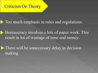 Criticism On Theory
Too much emphasis in rules and regulations.
Bureaucracy involves a lots of paper work. This
result in lot of wastage of time and money.
There will be unnecessary delay in decision
making.
 