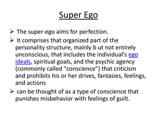 Super Ego
The super-ego aims for perfection.
It comprises that organized part of the
personality structure, mainly b ut not entirely
unconscious, that includes the individual's ego
ideals, spiritual goals, and the psychic agency
(commonly called "conscience") that criticism
and prohibits his or her drives, fantasies, feelings,
and actions
can be thought of as a type of conscience that
punishes misbehavior with feelings of guilt.