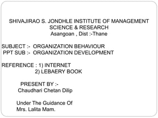 SHIVAJIRAO S. JONDHLE INSTITUTE OF MANAGEMENT
SCIENCE & RESEARCH
Asangoan , Dist :-Thane
SUBJECT :- ORGANIZATION BEHAVIOUR
PPT SUB :- ORGANIZATION DEVELOPMENT
REFERENCE : 1) INTERNET
2) LEBAERY BOOK
PRESENT BY :-
Chaudhari Chetan Dilip
Under The Guidance Of
Mrs. Lalita Mam.
 