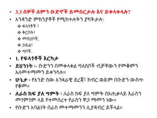 • 3.3 ሰዎች ለምን ቡድኖች ይመሰርታሉ እና ይቀላቀላሉ?
• አንዳንድ ምክንያቶች የሚከተሉትን ያካትታሉ:
 ፍላጎቶች ፣
 ቅርበት፣
 መስህቦች,
 ኃይል፣
 ግቦች.
• 1. የፍላጎቶች እርካታ
• ደህንነት ፡- ቡድንን በመቀላቀል ግለሰቦች ብቻቸውን የመቆምን
አለመተማመን ይቀንሳሉ።
• ሁኔታ ፡ የአንድ ሰው አንጻራዊ ደረጃ፣ ክብር ወይም በቡድን ውስጥ
የቆመ።
• ለራስ ከፍ ያለ ግምት ፡ ለራስ ከፍ ያለ ግምት በአጠቃላይ እራስን
መገምገም ላይ የተመሰረተ የራስን ዋጋ ማመን ነው።
• የቡድን አባልነት በራስ መተማመንን ሊያዳብር ይችላል።
 