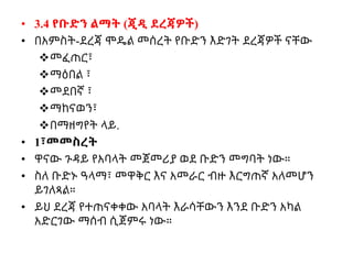 • 3.4 የቡድን ልማት (ጂዲ ደረጃዎች)
• በአምስት-ደረጃ ሞዴል መሰረት የቡድን እድገት ደረጃዎች ናቸው
መፈጠር፣
ማዕበል ፣
መደበኛ ፣
ማከናወን፣
በማዘግየት ላይ.
• 1፣መመስረት
• ዋናው ጉዳይ የአባላት መጀመሪያ ወደ ቡድን መግባት ነው።
• ስለ ቡድኑ ዓላማ፣ መዋቅር እና አመራር ብዙ እርግጠኛ አለመሆን
ይገለጻል።
• ይህ ደረጃ የተጠናቀቀው አባላት እራሳቸውን እንደ ቡድን አካል
አድርገው ማሰብ ሲጀምሩ ነው።
 