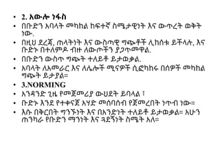 • 2. አውሎ ነፋስ
• በቡድን አባላት መካከል ከፍተኛ ስሜታዊነት እና ውጥረት ወቅት
ነው.
• በዚህ ደረጃ, ጠላትነት እና ውስጣዊ ግጭቶች ሊከሰቱ ይችላሉ, እና
ቡድኑ በተለምዶ ብዙ ለውጦችን ያጋጥመዋል.
• በቡድን ውስጥ ግጭት ተለይቶ ይታወቃል.
• አባላት ለአመራር እና ለሌሎች ሚናዎች ሲፎካከሩ በሰዎች መካከል
ግጭት ይታያል።
• 3.NORMING
• አንዳንድ ጊዜ የመጀመሪያ ውህደት ይባላል ፣
• ቡድኑ እንደ የተቀናጀ አሃድ መሰባሰብ የጀመረበት ነጥብ ነው።
• እሱ በቅርበት ግንኙነት እና በአንድነት ተለይቶ ይታወቃል። አሁን
ጠንካራ የቡድን ማንነት እና ጓደኝነት ስሜት አለ።
 