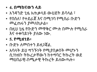 • 4. በማከናወን ላይ
• አንዳንድ ጊዜ አጠቃላይ ውህደት ይባላል ፣
• የበሰለ፣ የተደራጀ እና በሚገባ የሚሰራ ቡድን
መፈጠሩን ያመለክታል።
• በዚህ ጊዜ የቡድን መዋቅር ሙሉ በሙሉ የሚሰራ
እና ተቀባይነት ያለው ነው.
• 5. የሚዘገይ፡
• ቡድኑ ለመበተን ይዘጋጃል.
• አባላት ይህ ግንኙነት የሚያበቃበት መሆኑን
ሲገነዘቡ ትኩረታቸውን ከተግባር ትኩረት ወደ
ማህበራዊ-ስሜታዊ ትኩረት ይለውጣሉ።
 
