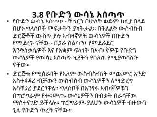 3.8 የቡድን ውሳኔ አሰጣጥ
• የቡድን ውሳኔ አሰጣጥ - ችግርን በሁለት ወይም ከዚያ በላይ
በሆኑ ግለሰቦች መፍታትን ያካትታል። በትልልቅ ውስብስብ
ድርጅቶች ውስጥ ያሉ አብዛኛዎቹ ውሳኔዎች በቡድን
የሚደረጉ ናቸው - በጋራ ስልጣን፣ የመደራደር
እንቅስቃሴዎች እና የአቋም ፍላጎት በአብዛኛዎቹ የቡድን
ውሳኔዎች የውሳኔ አሰጣጥ ሂደትን የበለጠ የሚያወሳስቡ
ናቸው።
• ድርጅቱ የሚሰራበት የአለም ውስብስብነት መጨመር አንድ
አስተዳዳሪ ብቻውን ውስብስብ ውሳኔዎችን ለማድረግ
አስቸጋሪ ያደርገዋል። ግለሰቦች በአንፃሩ አብዛኛዎቹን
በፕሮግራም የተቀመጡ ውሳኔዎችን በብቃት በራሳቸው
ማስተናገድ ይችላሉ። ፕሮግራም-ያልሆኑ ውሳኔዎች ብዙውን
ጊዜ የቡድን ጥረት ናቸው።
 