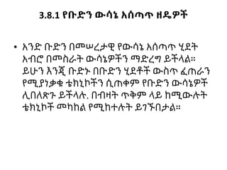 3.8.1 የቡድን ውሳኔ አሰጣጥ ዘዴዎች
• አንድ ቡድን በመሠረታዊ የውሳኔ አሰጣጥ ሂደት
አብሮ በመስራት ውሳኔዎችን ማድረግ ይችላል።
ይሁን እንጂ ቡድኑ በቡድን ሂደቶች ውስጥ ፈጠራን
የሚያነቃቁ ቴክኒኮችን ሲጠቀም የቡድን ውሳኔዎች
ሊበለጽጉ ይችላሉ. በብዛት ጥቅም ላይ ከሚውሉት
ቴክኒኮች መካከል የሚከተሉት ይገኙበታል።
 
