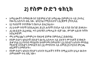2) የስም ቡድን ቴክኒክ
• አማራጮችን በማፍለቅ እና በድምፅ አንድ አማራጭ በመምረጥ ላይ ያተኮረ
የውሳኔ አሰጣጥ ዘዴ ነው. ቴክኒካል የሚከተሉትን ደረጃዎች ያካትታል:
• ሀ) ግለሰቦች ሃሳባቸውን በጸጥታ ይዘረዝራሉ።
• ለ) ሁሉም ሃሳቦች እስኪዘረዘሩ ድረስ ሐሳቦች በገበታ ላይ አንድ በአንድ ይጻፋሉ።
• ሐ) ውይይት ይፈቀዳል, ግን ሀሳቦቹን ለማጣራት ብቻ ነው. ምንም አይነት ትችት
አይፈቀድም.
• መ) አማራጩን ለመምረጥ የጽሁፍ ድምጽ በምስጢር ይወሰዳል.
• የስም ቡድን ቴክኒኮች በቡድን ውሳኔ አሰጣጥ ላይ ያሉትን መንገዶች እንቅፋት
ይቀንሳል (1) የሃሳብ ማጎልበት ከግምገማ በመለየት፣ (2) በቡድን አባላት መካከል
ሚዛናዊ ተሳትፎን በማሳደግ እና (3) መግባባት ላይ ለመድረስ የሂሳብ ምርጫ
ዘዴዎችን በማካተት።
• የስም ቡድን ቴክኒክ የቡድን አባላት የሌሎችን ትችት በሚፈሩበት ሁኔታ ውስጥ
ለመጠቀም ጥሩ ዘዴ ነው።
 