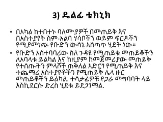 3) ዴልፊ ቴክኒክ
• በአካል ከተበተኑ ባለሙያዎች በመጠይቅ እና
በአስተያየት ስም-አልባ ሃሳቦችን ወይም ፍርዶችን
የሚያመነጭ የቡድን ውሳኔ አሰጣጥ ሂደት ነው።
• የቡድን አስተባባሪው ስለ ጉዳዩ የሚጠይቁ መጠይቆችን
ለአባላቱ ይልካል እና ከዚያም ከመጀመሪያው መጠይቅ
የተሰጡትን ምላሾች ጠቅለል አድርጎ የሚጠይቅ እና
ተጨማሪ አስተያየቶችን የሚጠይቅ ሌላ ዙር
መጠይቆችን ይልካል. ተሳታፊዎቹ የጋራ መግባባት ላይ
እስኪደርሱ ድረስ ሂደቱ ይደጋገማል.
 