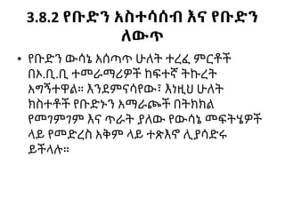 3.8.2 የቡድን አስተሳሰብ እና የቡድን
ለውጥ
• የቡድን ውሳኔ አሰጣጥ ሁለት ተረፈ ምርቶች
በኦ.ቢ.ቢ ተመራማሪዎች ከፍተኛ ትኩረት
አግኝተዋል። እንደምናሳየው፣ እነዚህ ሁለት
ክስተቶች የቡድኑን አማራጮች በትክክል
የመገምገም እና ጥራት ያለው የውሳኔ መፍትሄዎች
ላይ የመድረስ አቅም ላይ ተጽእኖ ሊያሳድሩ
ይችላሉ።
 