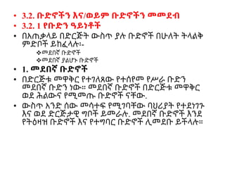 • 3.2. ቡድኖችን እና/ወይም ቡድኖችን መመደብ
• 3.2. 1 የቡድን ዓይነቶች
• በአጠቃላይ በድርጅት ውስጥ ያሉ ቡድኖች በሁለት ትላልቅ
ምድቦች ይከፈላሉ፡-
መደበኛ ቡድኖች
መደበኛ ያልሆኑ ቡድኖች
• 1. መደበኛ ቡድኖች
• በድርጅቱ መዋቅር የተገለጸው የተሰየመ የሥራ ቡድን
መደበኛ ቡድን ነው። መደበኛ ቡድኖች በድርጅቱ መዋቅር
ወደ ሕልውና የሚመጡ ቡድኖች ናቸው.
• ውስጥ አንድ ሰው መሳተፍ የሚገባቸው ባህሪያት የተደነገጉ
እና ወደ ድርጅታዊ ግቦች ይመራሉ. መደበኛ ቡድኖች እንደ
የትዕዛዝ ቡድኖች እና የተግባር ቡድኖች ሊመደቡ ይችላሉ።
 