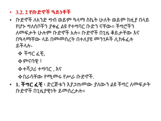 • 3.2. 2 የቡድኖች ዓይነቶች
• ቡድኖች ለአንድ ግብ ወይም ዓላማ ስኬት ሁለት ወይም ከዚያ በላይ
የሆኑ ግለሰቦችን ያቀፈ ልዩ የተግባር ቡድን ናቸው። ችግሮችን
ለመፍታት ሁሉም ቡድኖች አሉ። ቡድኖች በጊዜ ቆይታቸው እና
በዓላማቸው ላይ በመመስረት በተለያዩ መንገዶች ሊከፋፈሉ
ይችላሉ-
 ችግር ፈቺ,
ምናባዊ ፣
ተሻጋሪ ተግባር , እና
በራሳቸው የሚመሩ የሥራ ቡድኖች.
• 1. ችግር ፈቺ ፡ ድርጅቱን እያጋጠመው ያለውን ልዩ ችግር ለመፍታት
ቡድኖች በጊዜያዊነት ይመሰረታሉ።
 