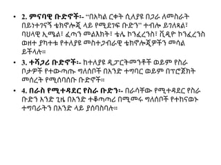 • 2. ምናባዊ ቡድኖች፡- “በአካል ርቀት ሲለያዩ በጋራ ለመስራት
በይነተገናኝ ቴክኖሎጂ ላይ የሚደገፍ ቡድን” ተብሎ ይገለጻል፣
ባህላዊ ኢሜል፣ ፈጣን መልእክት፣ ቴሌ ኮንፈረንስ፣ ቪዲዮ ኮንፈረንስ
ወዘተ ያካተቱ የተለያዩ መስተጋብራዊ ቴክኖሎጂዎችን መሳል
ይችላሉ።
• 3. ተሻጋሪ ቡድኖች፡- ከተለያዩ ዲፓርትመንቶች ወይም የስራ
ቦታዎች የተውጣጡ ግለሰቦች በአንድ ተግባር ወይም በፕሮጀክት
መሰረት የሚሰባሰቡ ቡድኖች።
• 4. በራስ የሚተዳደር የስራ ቡድን፡- በራሳቸው የሚተዳደር የስራ
ቡድን አንድ ጊዜ በአንድ ተቆጣጣሪ በሚመሩ ግለሰቦች የተከናወኑ
ተግባራትን በአንድ ላይ ያሰባስባሉ።
 