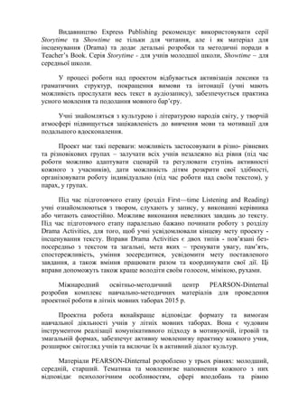 Видавництво Express Publishing рекомендує використовувати серії
Storytime та Showtime не тільки для читання, але і як матеріал для
інсценування (Drama) та додає детальні розробки та методичні поради в
Teacher’s Book. Серія Storytime - для учнів молодшої школи, Showtime – для
середньої школи.
У процесі роботи над проектом відбувається активізація лексики та
граматичних структур, покращення вимови та інтонації (учні мають
можливість прослухати весь текст в аудіозапису), забезпечується практика
усного мовлення та подолання мовного бар’єру.
Учні знайомляться з культурою і літературою народів світу, у творчій
атмосфері підвищується зацікавленість до вивчення мови та мотивації для
подальшого вдосконалення.
Проект має такі переваги: можливість застосовувати в різно- рівневих
та різновікових групах – залучати всіх учнів незалежно від рівня (під час
роботи можливо адаптувати сценарій та регулювати ступінь активності
кожного з учасників), дати можливість дітям розкрити свої здібності,
організовувати роботу індивідуально (під час роботи над своїм текстом), у
парах, у групах.
Під час підготовчого етапу (розділ First—time Listening and Reading)
учні ознайомлюються з твором, слухають у запису, у виконанні керівника
або читають самостійно. Можливе виконання невеликих завдань до тексту.
Під час підготовчого етапу паралельно бажано починати роботу з розділу
Drama Activities, для того, щоб учні усвідомлювали кінцеву мету проекту -
інсценування тексту. Вправи Drama Activities є двох типів - пов’язані без-
посередньо з текстом та загальні, мета яких – тренувати увагу, пам’ять,
спостережливість, уміння зосередитися, усвідомити мету поставленого
завдання, а також вміння працювати разом та координувати свої дії. Ці
вправи допоможуть також краще володіти своїм голосом, мімікою, рухами.
Міжнародний освітньо-методичний центр PEARSON-Dinternal
розробив комплекс навчально-методичних матеріалів для проведення
проектної роботи в літніх мовних таборах 2015 р.
Проектна робота якнайкраще відповідає формату та вимогам
навчальної діяльності учнів у літніх мовних таборах. Вона є чудовим
інструментом реалізації комунікативного підходу в мотивуючій, ігровій та
змагальній формах, забезпечує активну мовленнєву практику кожного учня,
розширює світогляд учнів та включає їх в активний діалог культур.
Матеріали PEARSON-Dinternal розроблено у трьох рівнях: молодший,
середній, старший. Тематика та мовленнєве наповнення кожного з них
відповідає психологічним особливостям, сфері вподобань та рівню
 