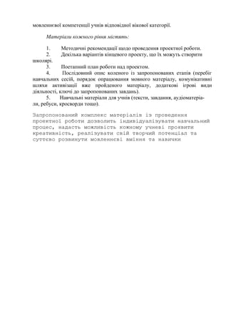 мовленнєвої компетенції учнів відповідної вікової категорії.
Матеріали кожного рівня містять:
1. Методичні рекомендації щодо проведення проектної роботи.
2. Декілька варіантів кінцевого проекту, що їх можуть створити
школярі.
3. Поетапний план роботи над проектом.
4. Послідовний опис коленого із запропонованих етапів (перебіг
навчальних сесій, порядок опрацювання мовного матеріалу, комунікативні
шляхи активізації вже пройденого матеріалу, додаткові ігрові види
діяльності, ключі до запропонованих завдань).
5. Навчальні матеріали для учнів (тексти, завдання, аудіоматеріа-
ли, ребуси, кросворди тощо).
Запропонований комплекс матеріалів із проведення
проектної роботи дозволить індивідуалізувати навчальний
процес, надасть можливість кожному учневі проявити
креативність, реалізувати свій творчий потенціал та
суттєво розвинути мовленнєві вміння та навички
 