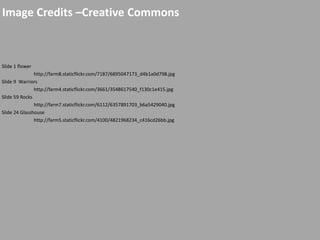 Image Credits –Creative Commons
Slide 1 flower
http://farm8.staticflickr.com/7187/6895047173_d4b1a0d798.jpg
Slide 9 Warriors
http://farm4.staticflickr.com/3661/3548617540_f130c1e415.jpg
Slide 59 Rocks
http://farm7.staticflickr.com/6112/6357891703_b6a5429040.jpg
Slide 24 Glasshouse
http://farm5.staticflickr.com/4100/4821968234_c416cd26bb.jpg
 