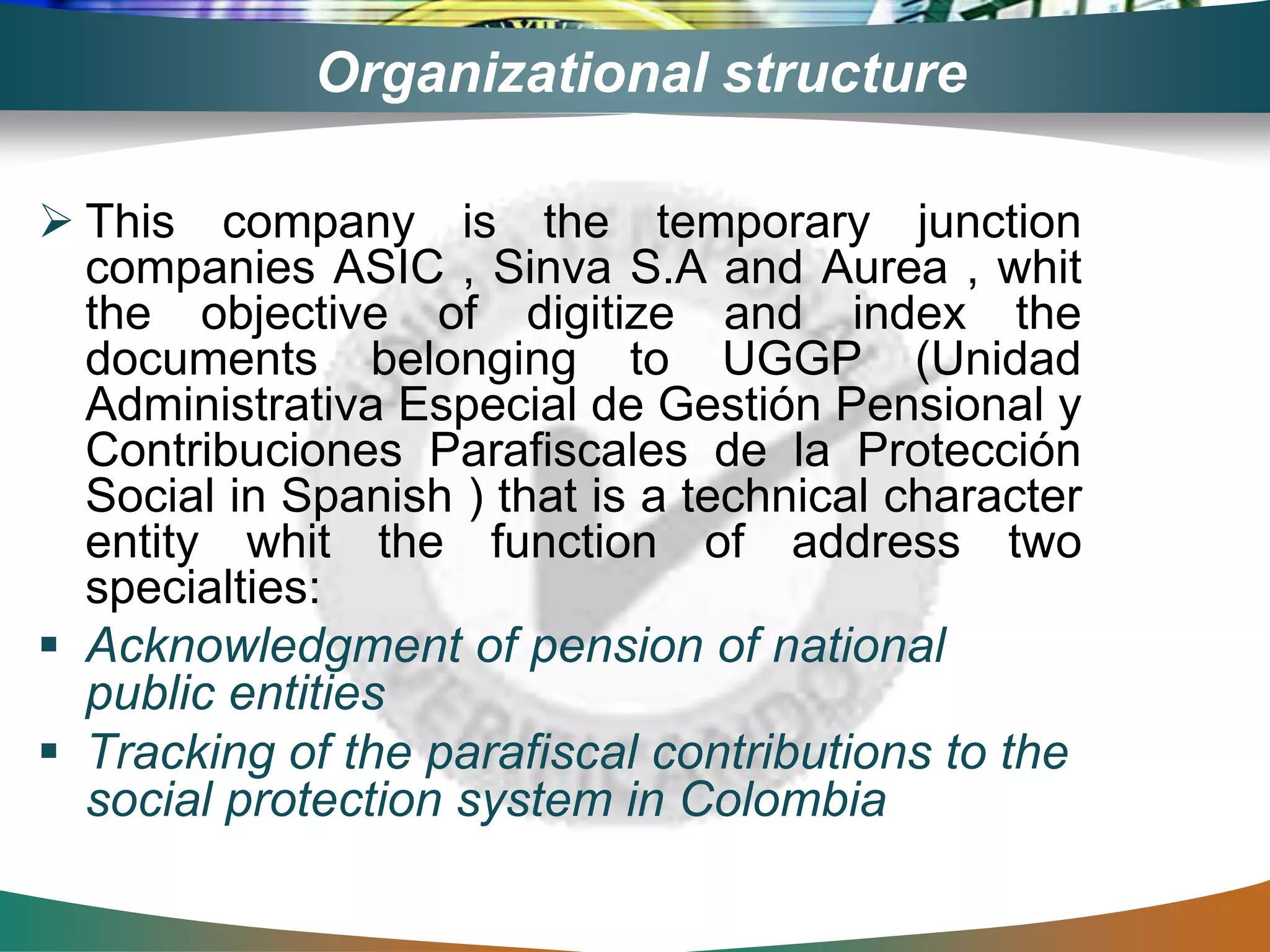 Organizational structure
 This company is the temporary junction
companies ASIC , Sinva S.A and Aurea , whit
the objective of digitize and index the
documents belonging to UGGP (Unidad
Administrativa Especial de Gestión Pensional y
Contribuciones Parafiscales de la Protección
Social in Spanish ) that is a technical character
entity whit the function of address two
specialties:
 Acknowledgment of pension of national
public entities
 Tracking of the parafiscal contributions to the
social protection system in Colombia
 