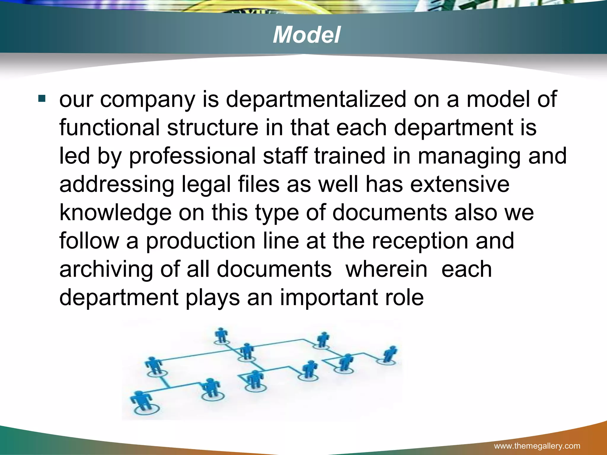 Model
 our company is departmentalized on a model of
functional structure in that each department is
led by professional staff trained in managing and
addressing legal files as well has extensive
knowledge on this type of documents also we
follow a production line at the reception and
archiving of all documents wherein each
department plays an important role
www.themegallery.com
 
