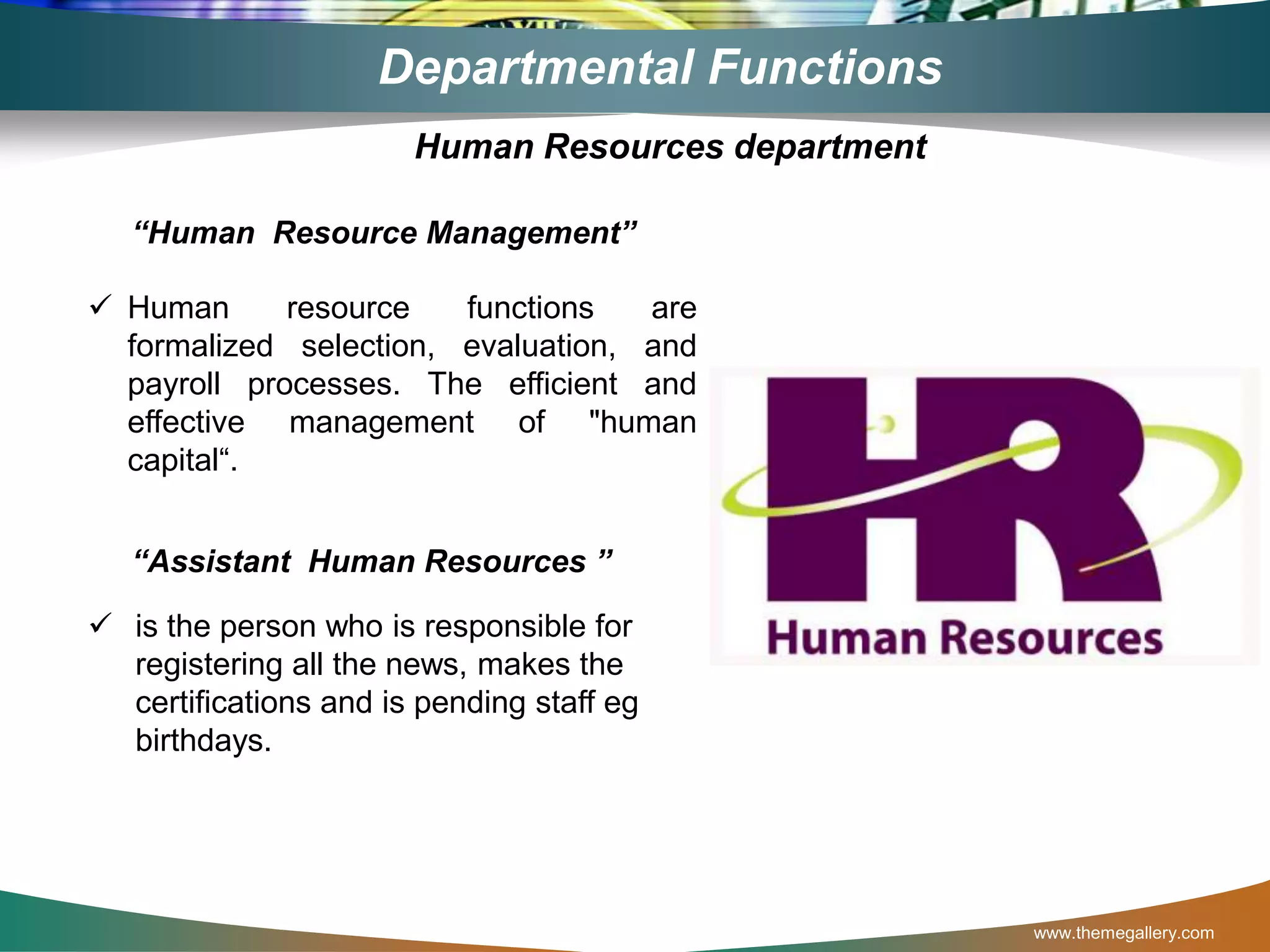 www.themegallery.com
Departmental Functions
“Human Resource Management”
 Human resource functions are
formalized selection, evaluation, and
payroll processes. The efficient and
effective management of "human
capital“.
“Assistant Human Resources ”
 is the person who is responsible for
registering all the news, makes the
certifications and is pending staff eg
birthdays.
Human Resources department
 