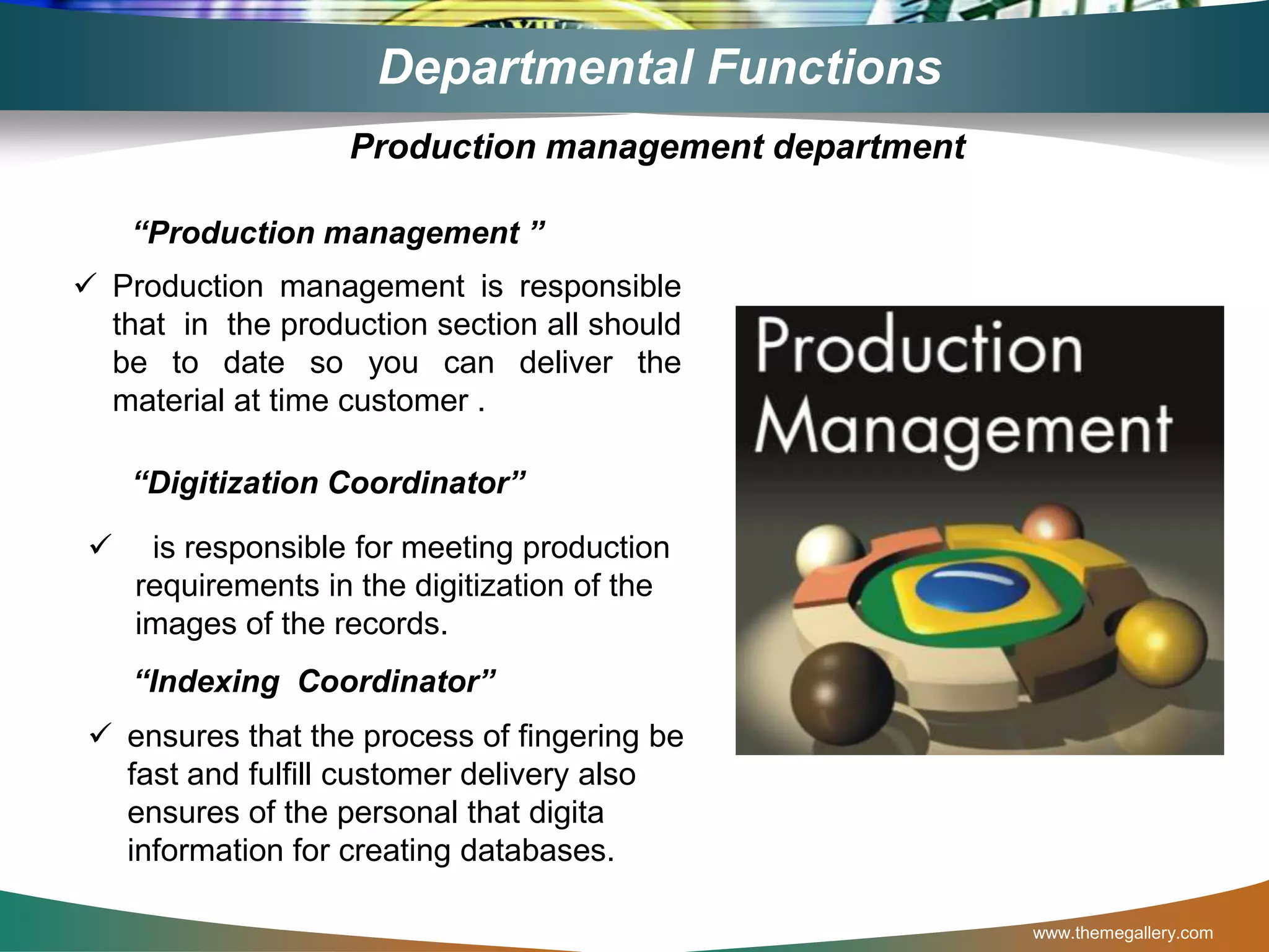 www.themegallery.com
Departmental Functions
“Production management ”
 Production management is responsible
that in the production section all should
be to date so you can deliver the
material at time customer .
“Digitization Coordinator”
 is responsible for meeting production
requirements in the digitization of the
images of the records.
Production management department
 ensures that the process of fingering be
fast and fulfill customer delivery also
ensures of the personal that digita
information for creating databases.
“Indexing Coordinator”
 