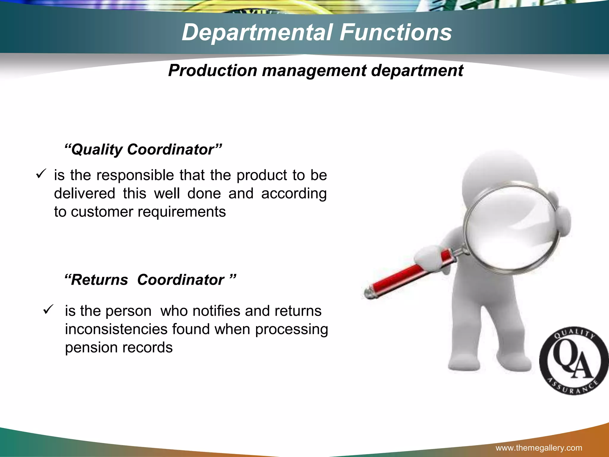 www.themegallery.com
Departmental Functions
“Quality Coordinator”
 is the responsible that the product to be
delivered this well done and according
to customer requirements
“Returns Coordinator ”
 is the person who notifies and returns
inconsistencies found when processing
pension records
Production management department
 
