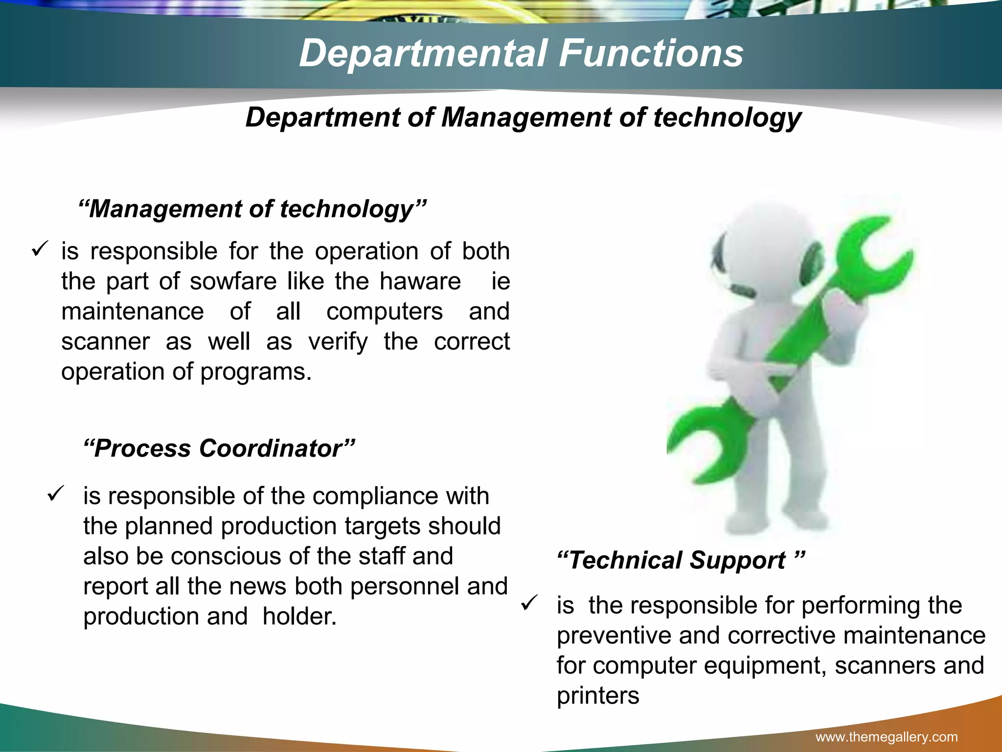 www.themegallery.com
Departmental Functions
“Management of technology”
 is responsible for the operation of both
the part of sowfare like the haware ie
maintenance of all computers and
scanner as well as verify the correct
operation of programs.
“Process Coordinator”
 is responsible of the compliance with
the planned production targets should
also be conscious of the staff and
report all the news both personnel and
production and holder.
Department of Management of technology
 is the responsible for performing the
preventive and corrective maintenance
for computer equipment, scanners and
printers
“Technical Support ”
 