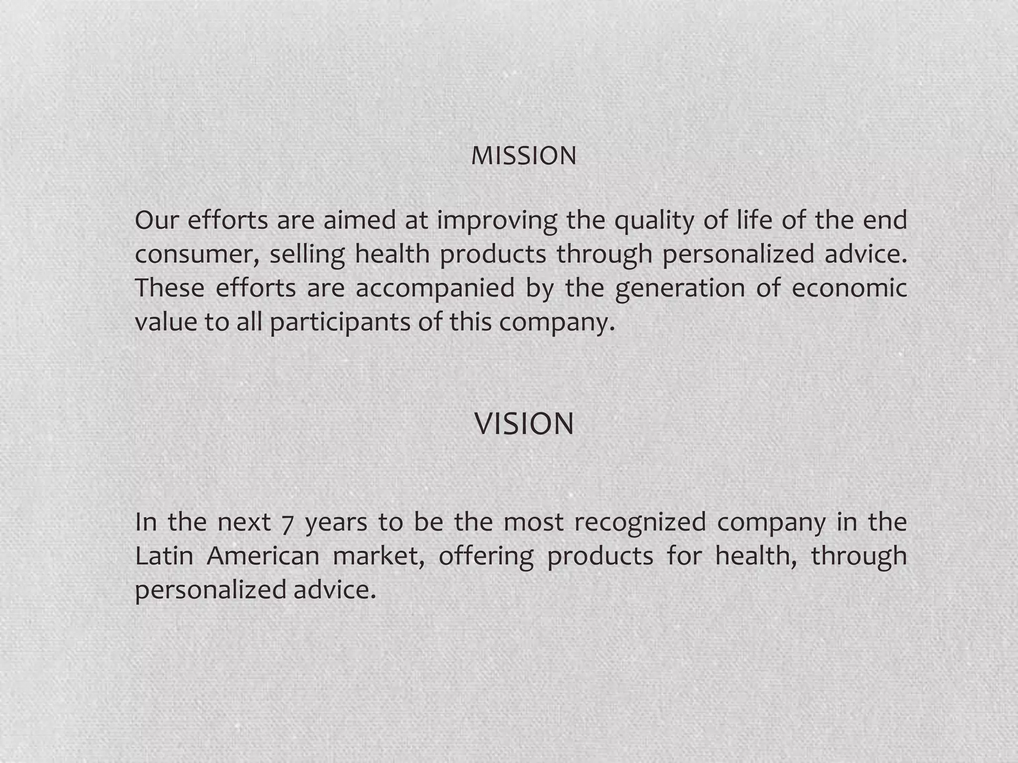 MISSION
Our efforts are aimed at improving the quality of life of the end
consumer, selling health products through personalized advice.
These efforts are accompanied by the generation of economic
value to all participants of this company.

VISION
In the next 7 years to be the most recognized company in the
Latin American market, offering products for health, through
personalized advice.

 